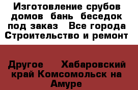 Изготовление срубов домов, бань, беседок под заказ - Все города Строительство и ремонт » Другое   . Хабаровский край,Комсомольск-на-Амуре г.